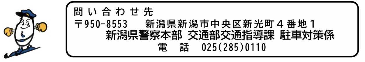 問い合わせ先  〒950-8553  新潟県新潟市中央区新光町４番地１  新潟県警察本部 交通部交通指導課 駐車対策係  電話 025(285)0110 